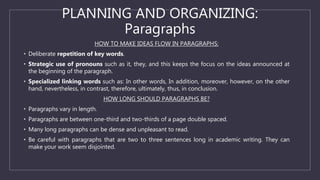 PLANNING AND ORGANIZING:
Paragraphs
HOW TO MAKE IDEAS FLOW IN PARAGRAPHS:
• Deliberate repetition of key words.
• Strategic use of pronouns such as it, they, and this keeps the focus on the ideas announced at
the beginning of the paragraph.
• Specialized linking words such as: In other words, In addition, moreover, however, on the other
hand, nevertheless, in contrast, therefore, ultimately, thus, in conclusion.
HOW LONG SHOULD PARAGRAPHS BE?
• Paragraphs vary in length.
• Paragraphs are between one-third and two-thirds of a page double spaced.
• Many long paragraphs can be dense and unpleasant to read.
• Be careful with paragraphs that are two to three sentences long in academic writing. They can
make your work seem disjointed.
 