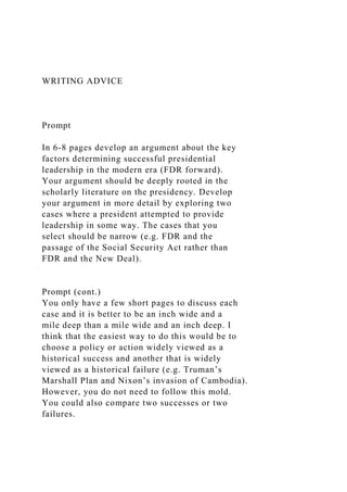 WRITING ADVICE
Prompt
In 6-8 pages develop an argument about the key
factors determining successful presidential
leadership in the modern era (FDR forward).
Your argument should be deeply rooted in the
scholarly literature on the presidency. Develop
your argument in more detail by exploring two
cases where a president attempted to provide
leadership in some way. The cases that you
select should be narrow (e.g. FDR and the
passage of the Social Security Act rather than
FDR and the New Deal).
Prompt (cont.)
You only have a few short pages to discuss each
case and it is better to be an inch wide and a
mile deep than a mile wide and an inch deep. I
think that the easiest way to do this would be to
choose a policy or action widely viewed as a
historical success and another that is widely
viewed as a historical failure (e.g. Truman’s
Marshall Plan and Nixon’s invasion of Cambodia).
However, you do not need to follow this mold.
You could also compare two successes or two
failures.
 