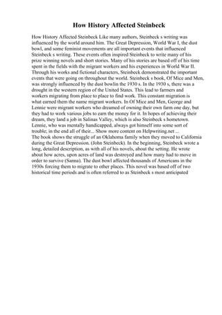 How History Affected Steinbeck
How History Affected Steinbeck Like many authors, Steinbeck s writing was
influenced by the world around him. The Great Depression, World War I, the dust
bowl, and some feminist movements are all important events that influenced
Steinbeck s writing. These events often inspired Steinbeck to write many of his
prize winning novels and short stories. Many of his stories are based off of his time
spent in the fields with the migrant workers and his experiences in World War II.
Through his works and fictional characters, Steinbeck demonstrated the important
events that were going on throughout the world. Steinbeck s book, Of Mice and Men,
was strongly influenced by the dust bowlin the 1930 s. In the 1930 s, there was a
drought in the western region of the United States. This lead to farmers and
workers migrating from place to place to find work. This constant migration is
what earned them the name migrant workers. In Of Mice and Men, George and
Lennie were migrant workers who dreamed of owning their own farm one day, but
they had to work various jobs to earn the money for it. In hopes of achieving their
dream, they land a job in Salinas Valley, which is also Steinbeck s hometown.
Lennie, who was mentally handicapped, always got himself into some sort of
trouble; in the end all of their... Show more content on Helpwriting.net ...
The book shows the struggle of an Oklahoma family when they moved to California
during the Great Depression. (John Steinbeck). In the beginning, Steinbeck wrote a
long, detailed description, as with all of his novels, about the setting. He wrote
about how acres, upon acres of land was destroyed and how many had to move in
order to survive (Sanna). The dust bowl affected thousands of Americans in the
1930s forcing them to migrate to other places. This novel was based off of two
historical time periods and is often referred to as Steinbeck s most anticipated
 