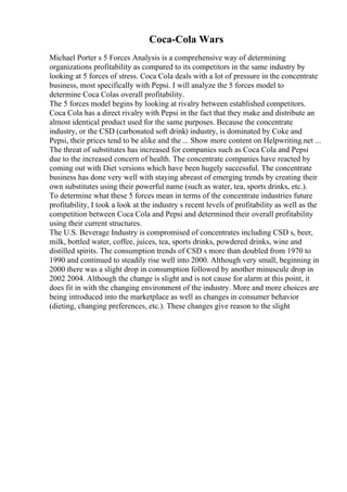 Coca-Cola Wars
Michael Porter s 5 Forces Analysis is a comprehensive way of determining
organizations profitability as compared to its competitors in the same industry by
looking at 5 forces of stress. Coca Cola deals with a lot of pressure in the concentrate
business, most specifically with Pepsi. I will analyze the 5 forces model to
determine Coca Colas overall profitability.
The 5 forces model begins by looking at rivalry between established competitors.
Coca Cola has a direct rivalry with Pepsi in the fact that they make and distribute an
almost identical product used for the same purposes. Because the concentrate
industry, or the CSD (carbonated soft drink) industry, is dominated by Coke and
Pepsi, their prices tend to be alike and the ... Show more content on Helpwriting.net ...
The threat of substitutes has increased for companies such as Coca Cola and Pepsi
due to the increased concern of health. The concentrate companies have reacted by
coming out with Diet versions which have been hugely successful. The concentrate
business has done very well with staying abreast of emerging trends by creating their
own substitutes using their powerful name (such as water, tea, sports drinks, etc.).
To determine what these 5 forces mean in terms of the concentrate industries future
profitability, I took a look at the industry s recent levels of profitability as well as the
competition between Coca Cola and Pepsi and determined their overall profitability
using their current structures.
The U.S. Beverage Industry is compromised of concentrates including CSD s, beer,
milk, bottled water, coffee, juices, tea, sports drinks, powdered drinks, wine and
distilled spirits. The consumption trends of CSD s more than doubled from 1970 to
1990 and continued to steadily rise well into 2000. Although very small, beginning in
2000 there was a slight drop in consumption followed by another minuscule drop in
2002 2004. Although the change is slight and is not cause for alarm at this point, it
does fit in with the changing environment of the industry. More and more choices are
being introduced into the marketplace as well as changes in consumer behavior
(dieting, changing preferences, etc.). These changes give reason to the slight
 
