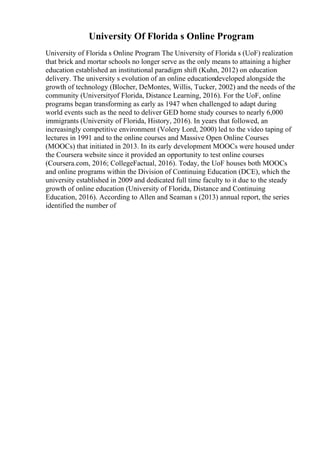 University Of Florida s Online Program
University of Florida s Online Program The University of Florida s (UoF) realization
that brick and mortar schools no longer serve as the only means to attaining a higher
education established an institutional paradigm shift (Kuhn, 2012) on education
delivery. The university s evolution of an online educationdeveloped alongside the
growth of technology (Blocher, DeMontes, Willis, Tucker, 2002) and the needs of the
community (Universityof Florida, Distance Learning, 2016). For the UoF, online
programs began transforming as early as 1947 when challenged to adapt during
world events such as the need to deliver GED home study courses to nearly 6,000
immigrants (University of Florida, History, 2016). In years that followed, an
increasingly competitive environment (Volery Lord, 2000) led to the video taping of
lectures in 1991 and to the online courses and Massive Open Online Courses
(MOOCs) that initiated in 2013. In its early development MOOCs were housed under
the Coursera website since it provided an opportunity to test online courses
(Coursera.com, 2016; CollegeFactual, 2016). Today, the UoF houses both MOOCs
and online programs within the Division of Continuing Education (DCE), which the
university established in 2009 and dedicated full time faculty to it due to the steady
growth of online education (University of Florida, Distance and Continuing
Education, 2016). According to Allen and Seaman s (2013) annual report, the series
identified the number of
 