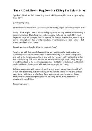 The s A Dark Brown Dog, Now It s Killing The Spider Essay
Speaker 2:First it s a dark brown dog, now it s killing the spider, what are you trying
to do here?
[Overlapping talk]
Interviewer:So, what would you have done differently, if you could have done it over?
Jenny:I think maybe I would have typed up my notes and my process without doing a
numbered outline. Then, have kids go through and pick, say we wanted five most
important steps, and grouped them in more of the thought process than just writing it
down. For simplicity, they saw the model and it went quickly, so I don t know if that
would have been better or not.
Interviewer:Just a thought. What do you think Sara?
Sara:I agree with that, mostly because they were getting really stuck on that we
could only have this amount of steps. When I was trying to ask them to step back
and look at the big picture and the whole text, they weren t really getting that either.
Particularly in my fifth hour, because we already had enough steps. Going through,
when I think back to the modeling process that I did before with them, I had the role
cards, and I used that to guide which of these strategies am I using.
I almost was to start with commonly used writing strategies and have them identify
which ones I am using, as I am working on this outline. I think we have to go back
even further with them to talk about those writing strategies, because we haven t
really ever talked about anything besides outlining before. Like, in terms of a
structured lesson, I think.
Interviewer:As we
 