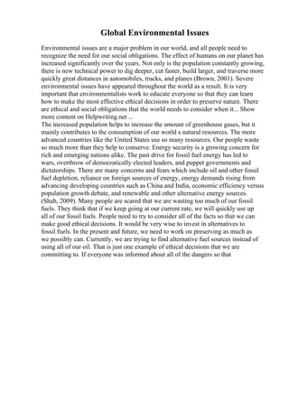 Global Environmental Issues
Environmental issues are a major problem in our world, and all people need to
recognize the need for our social obligations. The effect of humans on our planet has
increased significantly over the years. Not only is the population constantly growing,
there is new technical power to dig deeper, cut faster, build larger, and traverse more
quickly great distances in automobiles, trucks, and planes (Brown, 2001). Severe
environmental issues have appeared throughout the world as a result. It is very
important that environmentalists work to educate everyone so that they can learn
how to make the most effective ethical decisions in order to preserve nature. There
are ethical and social obligations that the world needs to consider when it... Show
more content on Helpwriting.net ...
The increased population helps to increase the amount of greenhouse gases, but it
mainly contributes to the consumption of our world s natural resources. The more
advanced countries like the United States use so many resources. Our people waste
so much more than they help to conserve. Energy security is a growing concern for
rich and emerging nations alike. The past drive for fossil fuel energy has led to
wars, overthrow of democratically elected leaders, and puppet governments and
dictatorships. There are many concerns and fears which include oil and other fossil
fuel depletion, reliance on foreign sources of energy, energy demands rising from
advancing developing countries such as China and India, economic efficiency versus
population growth debate, and renewable and other alternative energy sources.
(Shah, 2009). Many people are scared that we are wasting too much of our fossil
fuels. They think that if we keep going at our current rate, we will quickly use up
all of our fossil fuels. People need to try to consider all of the facts so that we can
make good ethical decisions. It would be very wise to invest in alternatives to
fossil fuels. In the present and future, we need to work on preserving as much as
we possibly can. Currently, we are trying to find alternative fuel sources instead of
using all of our oil. That is just one example of ethical decisions that we are
committing to. If everyone was informed about all of the dangers so that
 