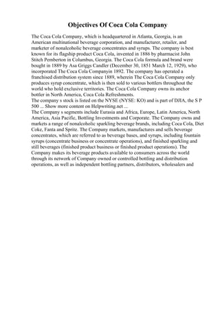 Objectives Of Coca Cola Company
The Coca Cola Company, which is headquartered in Atlanta, Georgia, is an
American multinational beverage corporation, and manufacturer, retailer, and
marketer of nonalcoholic beverage concentrates and syrups. The company is best
known for its flagship product Coca Cola, invented in 1886 by pharmacist John
Stitch Pemberton in Columbus, Georgia. The Coca Cola formula and brand were
bought in 1889 by Asa Griggs Candler (December 30, 1851 March 12, 1929), who
incorporated The Coca Cola Companyin 1892. The company has operated a
franchised distribution system since 1889, wherein The Coca Cola Company only
produces syrup concentrate, which is then sold to various bottlers throughout the
world who hold exclusive territories. The Coca Cola Company owns its anchor
bottler in North America, Coca Cola Refreshments.
The company s stock is listed on the NYSE (NYSE: KO) and is part of DJIA, the S P
500 ... Show more content on Helpwriting.net ...
The Company s segments include Eurasia and Africa, Europe, Latin America, North
America, Asia Pacific, Bottling Investments and Corporate. The Company owns and
markets a range of nonalcoholic sparkling beverage brands, including Coca Cola, Diet
Coke, Fanta and Sprite. The Company markets, manufactures and sells beverage
concentrates, which are referred to as beverage bases, and syrups, including fountain
syrups (concentrate business or concentrate operations), and finished sparkling and
still beverages (finished product business or finished product operations). The
Company makes its beverage products available to consumers across the world
through its network of Company owned or controlled bottling and distribution
operations, as well as independent bottling partners, distributors, wholesalers and
 