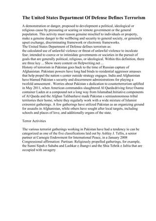 The United States Department Of Defense Defines Terrorism
A demonstration or danger, proposed to development a political, ideological or
religious cause by pressuring or scaring or remote government or the general
population. This activity must reason genuine mischief to individuals or property,
make a genuine danger to the wellbeing and security to general society, or genuinely
upset exchange, discriminating framework or electronic frameworks.
The United States Department of Defense defines terrorism as:
the calculated use of unlawful violence or threat of unlawful violence to inculcate
fear; intended to coerce or to intimidate governments or societies in the pursuit of
goals that are generally political, religious, or ideological. Within this definition, there
are three key ... Show more content on Helpwriting.net ...
History of terrorism in Pakistan goes back to the time of Russian capture of
Afghanistan. Pakistani powers have long had binds to residential aggressor amasses
that help propel the nation s center outside strategy engages. India and Afghanistan
have blamed Pakistan s security and discernment administrations for playing a
twofold amusement . Worries about Pakistan s dedication to counterterrorism uplifted
in May 2011, when American commandos slaughtered Al Qaedadriving force Osama
container Laden at a compound not a long way from Islamabad.Initiative components
of Al Qaeda and the Afghan Talibanhave made Pakistan s semiautonomous tribal
territories their home, where they regularly work with a wide mixture of Islamist
extremist gatherings. A few gatherings have utilized Pakistan as an organizing ground
for assaults in Afghanistan, while others have sought after local targets, including
schools and places of love, and additionally organs of the state.
Terror Activities
The various terrorist gatherings working in Pakistan have had a tendency to can be
categorized as one of the five classifications laid out by Ashley J. Tellis, a senior
partner at Carnegie Endowment for International Peace, in a January 2008
Congressional affirmation: Partisan: Religiously propelled gatherings, for example,
the Sunni Sipah e Sahaba and Lashkar e Jhangvi and the Shia Tehrik e Jafria that are
occupied with savagery
 