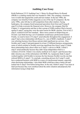 Auditing Case Essay
Keith Parkinson 2/3/15 Auditing Case 1: Merry Go Round Merry Go Round
(MGR) is a clothing retailer that was founded in 1968. The company s locations
were in malls that targeted the youth and teen market. In the late 1980s, the
company was listed by Forbes magazine as one of the top 25 companies. By the
early 1990s, sales fell due to stiff competition from other retailers. Facing
bankruptcy, the company hired turnaround specialists from Ernst and Young (E
amp;Y) to help overcome the financial crisis. However, the company filed for
Chapter 11 reorganization and due to that a group of 9,000 creditors filed a lawsuit
against E amp;Y saying they were the main reason for MGR s decline. First of all, E
amp;Y violated GAAS first standard... Show more content on Helpwriting.net ...
Overall, I just think having a set of standards would keep a professional manner.
Finally, we need to know if E amp;Y acted ethically throughout this engagement. E
amp;Y had a close relationship with Rouse Co., one of MGR s landlords. E amp;Y
was soliciting business from Rouse and provided significant tax services. Also,
Swidler and E amp;Y had participated in at least 12 different business arrangements,
some of which resulted in Swidler receiving significant fees from E amp;Y.I think
these relationships had a direct affect on E amp;Y s advice to MGR. I think E
amp;Y acted unethically because they didn t keep independent which is a
violation of GAAS. I think it was clearly unethical on E amp;Y s part because they
didn t disclose any of this information with MGR. So, I purposely think E amp;Y
worked together with Swidler to increase the fees because Swidler was the one that
referred MGR to E amp;Y. To conclude, consulting advisors for E amp;Y could
have conducted business with MGR in a more of a professional manner, especially
when disclosing relationships. I also think MGR could have done a better job and
looked into E amp;Y first before hiring them. In the end, I think E amp;Y was more at
fault just because they were unethical about the entire situation and purposely hid
information trying to help them
 