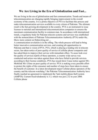 We Are Living in the Era of Globalization and Fast...
We are living in the era of globalization and fast communication. Trends and means of
telecommunication are changing rapidly bringing improvement in the overall
economy of the country. It is a prime objective of PTA to facilitate this process and
make telecommunication services available to every citizen of Pakistan. The ultimate
result is the fast growing development in the country. PTA is an instrument to issue
licenses to national and international telecommunication companies to ensures the
maximum communication facility to common man. In accordance with international
trends, a regulatory body for Pakistan telecom systems and services was established
with the nomenclature of Pakistan Telecommunication Authority (PTA) under the
...
Show more content on Helpwriting.net ...
A communication revolution is in the offing. The whole process will lead to bring
better innovative communication services, and creating job opportunities in
Pakistan and that is vision of PTA. PTA, which is playing a leading role in telecom
sector, has taken notice of poor quality of service of cellular phone companies and
has asked them to improve their service with immediate effect. To asses look over
the quality of services (QoS) of these operators, a country wide survey was
conducted and action was taken against those who have failed to provide services
according to their license conditions. PTA has issued show Cause notice against M/s
Mobilink M/s Ufone on poor quality of service. PTA is making every possible effort
to protect the rights of the consumer and number of steps have been taken to ensure
the benefit of customer. In a latest development major Cellular phone operators of the
country and the telecom watchdog ? the Pakistan Telecommunication Authority have
finally reached an agreement to implement the ?anti mobile phone theft system
(AMPTS). Current fixed teledensity is 3.3, which was just 2.32 in year 2000.
Cellular phone
 