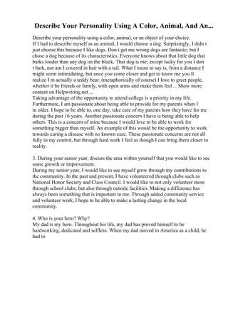 Describe Your Personality Using A Color, Animal, And An...
Describe your personality using a color, animal, or an object of your choice.
If I had to describe myself as an animal, I would choose a dog. Surprisingly, I didn t
just choose this because I like dogs. Don t get me wrong dogs are fantastic; but I
chose a dog because of its characteristics. Everyone knows about that little dog that
barks louder than any dog on the block. That dog is me; except lucky for you I don
t bark, nor am I covered in hair with a tail. What I mean to say is, from a distance I
might seem intimidating, but once you come closer and get to know me you ll
realize I m actually a teddy bear. (metaphorically of course) I love to greet people,
whether it be friends or family, with open arms and make them feel ... Show more
content on Helpwriting.net ...
Taking advantage of the opportunity to attend college is a priority in my life.
Furthermore, I am passionate about being able to provide for my parents when I
m older. I hope to be able to, one day, take care of my parents how they have for me
during the past 16 years. Another passionate concern I have is being able to help
others. This is a concern of mine because I would love to be able to work for
something bigger than myself. An example of this would be the opportunity to work
towards curing a disease with no known cure. These passionate concerns are not all
fully in my control, but through hard work I feel as though I can bring them closer to
reality.
3. During your senior year, discuss the area within yourself that you would like to see
some growth or improvement.
During my senior year, I would like to see myself grow through my contributions to
the community. In the past and present, I have volunteered through clubs such as
National Honor Society and Class Council. I would like to not only volunteer more
through school clubs, but also through outside facilities. Making a difference has
always been something that is important to me. Through added community service
and volunteer work, I hope to be able to make a lasting change in the local
community.
4. Who is your hero? Why?
My dad is my hero. Throughout his life, my dad has proved himself to be
hardworking, dedicated and selfless. When my dad moved to America as a child, he
had to
 