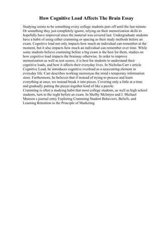How Cognitive Load Affects The Brain Essay
Studying seems to be something every college students puts off until the last minute.
Or something they just completely ignore, relying on their memorization skills to
hopefully have improved since the material was covered last. Undergraduate students
have a habit of using either cramming or spacing as their study methods before an
exam. Cognitive load not only impacts how much an individual can remember at the
moment, but it also impacts how much an individual can remember over time. While
some students believe cramming before a big exam is the best for them, studies on
how cognitive load impacts the brainsay otherwise. In order to improve
memorization as well as test scores, it is best for students to understand their
cognitive loads, and how it affects their everyday lives. In Nicholas Carr s article
Cognitive Load, he introduces cognitive overload as a reoccurring element in
everyday life. Carr describes working memoryas the mind s temporary information
store. Furthermore, he believes that if instead of trying to process and learn
everything at once, we instead break it into pieces. Covering only a little at a time
and gradually putting the pieces together kind of like a puzzle.
Cramming is often a studying habit that most college students, as well as high school
students, turn to the night before an exam. In Shelby McIntyre and J. Michael
Munson s journal entry Exploring Cramming Student Behaviors, Beliefs, and
Learning Retention in the Principle of Marketing
 