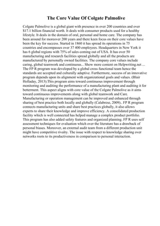 The Core Value Of Colgate Palmolive
Colgate Palmolive is a global giant with presence in over 200 countries and over
$17.1 billion financial worth. It deals with consumer products used for a healthy
lifestyle. It deals in the domain of oral, personal and home care. The company has
been around for moreover 200 years and there keen focus on their core values have
been the key for success. Started in 1860 it has spread its operations in 75
countries and encompasses over 37 400 employees. Headquarters in New York it
has 6 global regions with 75% of sales coming out of USA. It has over 50
manufacturing and research facilities spread globally and all the products are
manufactured by personally owned facilities. The company core values include
caring, global teamwork and continuous... Show more content on Helpwriting.net ...
The FP R program was developed by a global cross functional team hence the
standards are accepted and culturally adaptive. Furthermore, success of an innovative
program depends upon its alignment with organizational goals and values. (Blair
Holladay, 2013).This program aims toward continuous improvement through
monitoring and auditing the performance of a manufacturing plant and auditing it for
betterment. This aspect aligns with core value of the Colgate Palmolive as it aims
toward continuous improvements along with global teamwork and Care.
Manufacturing or operation management can be improved and enhanced through
sharing of best practice both locally and globally (Calabrese, 2009).. FP R program
connects manufacturing units and share best practices globally, it also allows
experts to share their knowledge and improve efficiency. A consolidated production
facility which is well connected has helped manage a complex product portfolio.
This program has also added safety features and organized planning. FP R uses self
assessment techniques for evaluation which over the literature has a drawback of
personal biases. Moreover, an external audit team from a different production unit
might have competitive rivalry. The issue with respect to knowledge sharing over
networks roots to its productiveness in comparison to personal interaction.
 