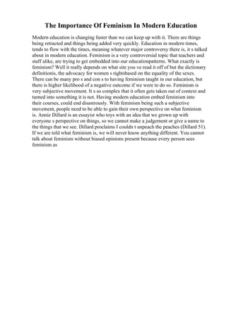 The Importance Of Feminism In Modern Education
Modern education is changing faster than we can keep up with it. There are things
being retracted and things being added very quickly. Education in modern times,
tends to flow with the times, meaning whatever major controversy there is, it s talked
about in modern education. Feminism is a very controversial topic that teachers and
staff alike, are trying to get embedded into our educationpatterns. What exactly is
feminism? Well it really depends on what site you ve read it off of but the dictionary
definitionis, the advocacy for women s rightsbased on the equality of the sexes.
There can be many pro s and con s to having feminism taught in our education, but
there is higher likelihood of a negative outcome if we were to do so. Feminism is
very subjective movement. It s so complex that it often gets taken out of context and
turned into something it is not. Having modern education embed feminism into
their courses, could end disastrously. With feminism being such a subjective
movement, people need to be able to gain their own perspective on what feminism
is. Annie Dillard is an essayist who toys with an idea that we grown up with
everyone s perspective on things, so we cannot make a judgement or give a name to
the things that we see. Dillard proclaims I couldn t unpeach the peaches (Dillard 51).
If we are told what feminism is, we will never know anything different. You cannot
talk about feminism without biased opinions present because every person sees
feminism as
 