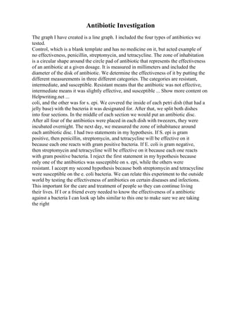 Antibiotic Investigation
The graph I have created is a line graph. I included the four types of antibiotics we
tested.
Control, which is a blank template and has no medicine on it, but acted example of
no effectiveness, penicillin, streptomycin, and tetracycline. The zone of inhabitation
is a circular shape around the circle pad of antibiotic that represents the effectiveness
of an antibiotic at a given dosage. It is measured in millimeters and included the
diameter of the disk of antibiotic. We determine the effectiveness of it by putting the
different measurements in three different categories. The categories are resistant,
intermediate, and susceptible. Resistant means that the antibiotic was not effective,
intermediate means it was slightly effective, and susceptible ... Show more content on
Helpwriting.net ...
coli, and the other was for s. epi. We covered the inside of each petri dish (that had a
jelly base) with the bacteria it was designated for. After that, we split both dishes
into four sections. In the middle of each section we would put an antibiotic disc.
After all four of the antibiotics were placed in each dish with tweezers, they were
incubated overnight. The next day, we measured the zone of inhabitance around
each antibiotic disc. I had two statements in my hypothesis. If S. epi is gram
positive, then penicillin, streptomycin, and tetracycline will be effective on it
because each one reacts with gram positive bacteria. If E. coli is gram negative,
then streptomycin and tetracycline will be effective on it because each one reacts
with gram positive bacteria. I reject the first statement in my hypothesis because
only one of the antibiotics was susceptible on s. epi, while the others were
resistant. I accept my second hypothesis because both streptomycin and tetracycline
were susceptible on the e. coli bacteria. We can relate this experiment to the outside
world by testing the effectiveness of antibiotics on certain diseases and infections.
This important for the care and treatment of people so they can continue living
their lives. If I or a friend every needed to know the effectiveness of a antibiotic
against a bacteria I can look up labs similar to this one to make sure we are taking
the right
 