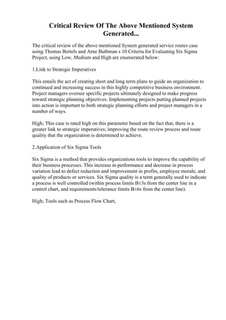 Critical Review Of The Above Mentioned System
Generated...
The critical review of the above mentioned System generated service routes case
using Thomas Bertels and Arne Buthman s 10 Criteria for Evaluating Six Sigma
Project, using Low, Medium and High are enumerated below:
1.Link to Strategic Imperatives
This entails the act of creating short and long term plans to guide an organization to
continued and increasing success in this highly competitive business environment.
Project managers oversee specific projects ultimately designed to make progress
toward strategic planning objectives. Implementing projects putting planned projects
into action is important to both strategic planning efforts and project managers in a
number of ways.
High; This case is rated high on this parameter based on the fact that, there is a
greater link to strategic imperatives; improving the route review process and route
quality that the organization is determined to achieve.
2.Application of Six Sigma Tools
Six Sigma is a method that provides organizations tools to improve the capability of
their business processes. This increase in performance and decrease in process
variation lead to defect reduction and improvement in profits, employee morale, and
quality of products or services. Six Sigma quality is a term generally used to indicate
a process is well controlled (within process limits В±3s from the center line in a
control chart, and requirements/tolerance limits В±6s from the center line).
High; Tools such as Process Flow Chart,
 