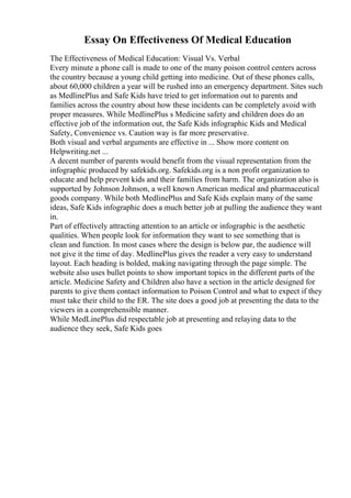 Essay On Effectiveness Of Medical Education
The Effectiveness of Medical Education: Visual Vs. Verbal
Every minute a phone call is made to one of the many poison control centers across
the country because a young child getting into medicine. Out of these phones calls,
about 60,000 children a year will be rushed into an emergency department. Sites such
as MedlinePlus and Safe Kids have tried to get information out to parents and
families across the country about how these incidents can be completely avoid with
proper measures. While MedlinePlus s Medicine safety and children does do an
effective job of the information out, the Safe Kids infographic Kids and Medical
Safety, Convenience vs. Caution way is far more preservative.
Both visual and verbal arguments are effective in ... Show more content on
Helpwriting.net ...
A decent number of parents would benefit from the visual representation from the
infographic produced by safekids.org. Safekids.org is a non profit organization to
educate and help prevent kids and their families from harm. The organization also is
supported by Johnson Johnson, a well known American medical and pharmaceutical
goods company. While both MedlinePlus and Safe Kids explain many of the same
ideas, Safe Kids infographic does a much better job at pulling the audience they want
in.
Part of effectively attracting attention to an article or infographic is the aesthetic
qualities. When people look for information they want to see something that is
clean and function. In most cases where the design is below par, the audience will
not give it the time of day. MedlinePlus gives the reader a very easy to understand
layout. Each heading is bolded, making navigating through the page simple. The
website also uses bullet points to show important topics in the different parts of the
article. Medicine Safety and Children also have a section in the article designed for
parents to give them contact information to Poison Control and what to expect if they
must take their child to the ER. The site does a good job at presenting the data to the
viewers in a comprehensible manner.
While MedLinePlus did respectable job at presenting and relaying data to the
audience they seek, Safe Kids goes
 