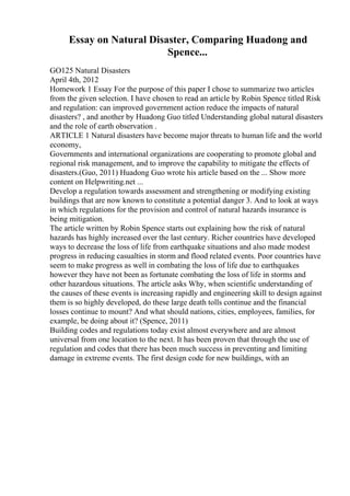 Essay on Natural Disaster, Comparing Huadong and
Spence...
GO125 Natural Disasters
April 4th, 2012
Homework 1 Essay For the purpose of this paper I chose to summarize two articles
from the given selection. I have chosen to read an article by Robin Spence titled Risk
and regulation: can improved government action reduce the impacts of natural
disasters? , and another by Huadong Guo titled Understanding global natural disasters
and the role of earth observation .
ARTICLE 1 Natural disasters have become major threats to human life and the world
economy,
Governments and international organizations are cooperating to promote global and
regional risk management, and to improve the capability to mitigate the effects of
disasters.(Guo, 2011) Huadong Guo wrote his article based on the ... Show more
content on Helpwriting.net ...
Develop a regulation towards assessment and strengthening or modifying existing
buildings that are now known to constitute a potential danger 3. And to look at ways
in which regulations for the provision and control of natural hazards insurance is
being mitigation.
The article written by Robin Spence starts out explaining how the risk of natural
hazards has highly increased over the last century. Richer countries have developed
ways to decrease the loss of life from earthquake situations and also made modest
progress in reducing casualties in storm and flood related events. Poor countries have
seem to make progress as well in combating the loss of life due to earthquakes
however they have not been as fortunate combating the loss of life in storms and
other hazardous situations. The article asks Why, when scientific understanding of
the causes of these events is increasing rapidly and engineering skill to design against
them is so highly developed, do these large death tolls continue and the financial
losses continue to mount? And what should nations, cities, employees, families, for
example, be doing about it? (Spence, 2011)
Building codes and regulations today exist almost everywhere and are almost
universal from one location to the next. It has been proven that through the use of
regulation and codes that there has been much success in preventing and limiting
damage in extreme events. The first design code for new buildings, with an
 
