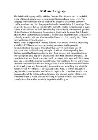 DSM And Language
The DSM and Language within a Global Context: The discourse used in the DSM
is one of the problematic aspects about using this manual on a global level. The
language and descriptions that are used for the diagnosis of disorders cannot be
readily translated into other languages that invoke intended signified meanings. More
so specific disorders that are listed in DSM cannot be readily conceptualized in every
culture. China Mills in her book Decolonizing Mental Health, discusses this problem
of signification with diagnosing Depression in South India she states that A director
of an NGO in Southern India explained to me that in an attempt to make their practice
culturally sensitive , the psychiatrists and health workers don t usually use... Show
more content on Helpwriting.net ...
Mental illness is expressed in so many different ways around the world. By placing
a label like PTSD on someone experiencing trauma can lead to potential
misunderstanding. In order to bring about true recovery the western lens of
perception must be cleared away and replaced with an all encompassing focus.
Perhaps mental health care must move away from sciences and standardization, as
these disciplines only help us to understand a small facet of human existence. The
mind is intricate and therefore mental health care needs to be so as well. There is no
easy way to provide healing for mental trauma. The world is so diverse and because
of that fact the manifestation of suffering will be as well. I feel that these differences
are to be celebrated and that ultimately they can teach us something new about the
human psyche. Nevertheless if an organization like WHO is to truly bring about
psychosocial restoration after a crisis has taken place the counsellors must have an
understanding of the history, culture, language and inherent identity of the people
within the nation to whom they are providing assistance. Without this needed
empathy then that is when a medical imperialism is likely to
 