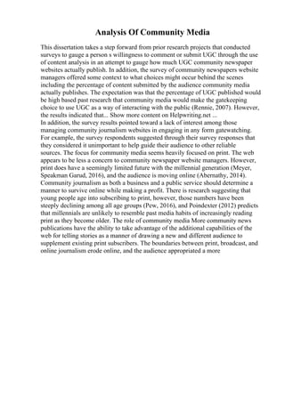 Analysis Of Community Media
This dissertation takes a step forward from prior research projects that conducted
surveys to gauge a person s willingness to comment or submit UGC through the use
of content analysis in an attempt to gauge how much UGC community newspaper
websites actually publish. In addition, the survey of community newspapers website
managers offered some context to what choices might occur behind the scenes
including the percentage of content submitted by the audience community media
actually publishes. The expectation was that the percentage of UGC published would
be high based past research that community media would make the gatekeeping
choice to use UGC as a way of interacting with the public (Rennie, 2007). However,
the results indicated that... Show more content on Helpwriting.net ...
In addition, the survey results pointed toward a lack of interest among those
managing community journalism websites in engaging in any form gatewatching.
For example, the survey respondents suggested through their survey responses that
they considered it unimportant to help guide their audience to other reliable
sources. The focus for community media seems heavily focused on print. The web
appears to be less a concern to community newspaper website managers. However,
print does have a seemingly limited future with the millennial generation (Meyer,
Speakman Garud, 2016), and the audience is moving online (Abernathy, 2014).
Community journalism as both a business and a public service should determine a
manner to survive online while making a profit. There is research suggesting that
young people age into subscribing to print, however, those numbers have been
steeply declining among all age groups (Pew, 2016), and Poindexter (2012) predicts
that millennials are unlikely to resemble past media habits of increasingly reading
print as they become older. The role of community media More community news
publications have the ability to take advantage of the additional capabilities of the
web for telling stories as a manner of drawing a new and different audience to
supplement existing print subscribers. The boundaries between print, broadcast, and
online journalism erode online, and the audience appropriated a more
 