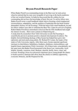 Bryson-Powell Research Paper
When Baden Powell was commanding troops in the Boer war, he took action
when he realized that his men were incapable of surviving in the harsh conditions
of the war wracked frontier. In India he discovered that the soldiers he was
commanding did not have the knowledge of basic first aid. To aid his fellow men,
Baden Powell wrote a small handbook called Aids to Scouting, which emphasized
resourcefulness, adaptability, and the qualities of leadership that the harsh frontier
demanded ( History of Cub Scouting ). With the help of this small handbook, he and
his fellow soldiers were able to withstand the Boer War. Upon his arrival to England,
Robert Baden Powellwas astonished to discover that his little handbook had caught
the interest of some... Show more content on Helpwriting.net ...
A study done by researchers from Tufts University reveals that Scouting is
scientifically proven to promote positive character development (Cordaro). The
helpful, forward thinking ideology of Boy Scouts has helped boys grow into
optimistic and motivated young adults. Dr. Richard M. Lerner, the leader of the
study at Tufts University, reports, After three years, Scouts reported significant
increases in cheerfulness, helpfulness, kindness, obedience, trustworthiness, and
hopeful future expectations (Tufts University). All of these traits, coincidentally, are
the same traits that Baden Powell promoted in the Scout Law: trustworthy, loyal,
helpful, friendly, courteous, kind, obedient, cheerful, thrifty, brave, clean, and
reverent. Scouting;s focus on a prosocial experience gives young people the chance
to build a positive character that allow them the chance to embrace opportunity,
overcome obstacles, and Be Prepared for life.
 