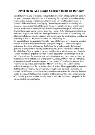 David Hume And Joseph Conrad s Heart Of Darkness
David Hume was one of the most influential philosophers of the eighteenth century.
He was a champion of empiricism in determining the origins of human knowledge,
believing that outside of experience, there was no way to obtain knowledge. In
Treatise of Human Nature, An Enquiry Concerning Human Understanding, and
Dialogues Concerning Natural Religion, Hume presented a series of controversial
ideas in accordance with empiricism that challenged the concept of rationalism.
Among these ideas were a concept known as Hume s fork, which presented separate
notions of impressions and ideas, a new philosophical structure of determining the
relationship between morality, reason, and passion, and the contradiction in inductive
reasoning. Hume s... Show more content on Helpwriting.net ...
On a parallel note, the events in Conrad s Heart of Darkness serve to prove a similar
concept in relation to imperialism and European conquest. The novella depicts
actions and decisions which prove that behind the widely perceived glory and
grandeur of conquest lies nothing but brutality and greed. However, Conrad limits
the reliability of this perspective by only detailing these vivid occurrences through
Marlow s first hand experience; when Marlow encounters the shrunken heads on
sticks, he confronts the situation in a rather dismissive way even going so far as to
unironically describe the heads as impressive (Conrad, 1899, p. 96). By restricting
perception of outside events to objective descriptions, Conrad focuses on the inner
conflicts arising within characters like Marlow, as well as on Marlow s initial
inability to comprehend the barbarism of the situation. This supports Hume s opinion
that the influence exerted by raw sensory perception on a person s mentality far
exceeds the influence exerted by subsequent contemplation of the stimulus. In other
words, the impact that the initial situation holds is clearer than one s understanding
of it. Similarly, when Marlow initially rises to overtake Fresleven s job position, he
suppresses the gnawing feeling
 