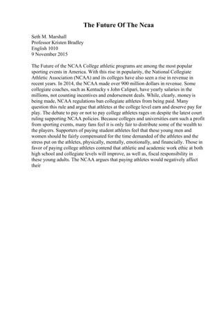 The Future Of The Ncaa
Seth M. Marshall
Professor Kristen Bradley
English 1010
9 November 2015
The Future of the NCAA College athletic programs are among the most popular
sporting events in America. With this rise in popularity, the National Collegiate
Athletic Association (NCAA) and its colleges have also seen a rise in revenue in
recent years. In 2014, the NCAA made over 900 million dollars in revenue. Some
collegiate coaches, such as Kentucky s John Calipari, have yearly salaries in the
millions, not counting incentives and endorsement deals. While, clearly, money is
being made, NCAA regulations ban collegiate athletes from being paid. Many
question this rule and argue that athletes at the college level earn and deserve pay for
play. The debate to pay or not to pay college athletes rages on despite the latest court
ruling supporting NCAA policies. Because colleges and universities earn such a profit
from sporting events, many fans feel it is only fair to distribute some of the wealth to
the players. Supporters of paying student athletes feel that these young men and
women should be fairly compensated for the time demanded of the athletes and the
stress put on the athletes, physically, mentally, emotionally, and financially. Those in
favor of paying college athletes contend that athletic and academic work ethic at both
high school and collegiate levels will improve, as well as, fiscal responsibility in
these young adults. The NCAA argues that paying athletes would negatively affect
their
 