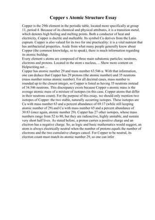 Copper s Atomic Structure Essay
Copper is the 29th element in the periodic table, located more specifically at group
11, period 4. Because of its chemical and physical attributes, it is a transition metal,
which denotes high boiling and melting points. Both a conductor of heat and
electricity, Copper is ductile and malleable. Its symbol Cu derives from the Latin
cuprum. Copper is also valued for its two for one practicality: it is a vital nutrient that
has antibacterial properties. Aside from what many people generally know about
Copper (the common knowledge, so to speak), there is much information regarding
its atomic buildup.
Every element s atoms are composed of three main subatomic particles: neutrons,
electrons and protons. Located in the atom s nucleus, ... Show more content on
Helpwriting.net ...
Copper has atomic number 29 and mass number 63.546 u. With that information,
one can deduce that Copper has 29 protons (the atomic number) and 35 neutrons
(mass number minus atomic number). For all decimal cases, mass number is
rounded up to the closest integer, so Copper is listed as having 35 neutrons instead
of 34.546 neutrons. This discrepancy exists because Copper s atomic mass is the
average atomic mass of a mixture of isotopes (in this case, Copper atoms that differ
in their neutrons count). For the purpose of this essay, we should only mention two
isotopes of Copper: the two stable, naturally occurring isotopes. These isotopes are
Cu with mass number 63 and a percent abundance of 69.17 (while still keeping
atomic number of 29) and Cu with mass number 65 and a percent abundance of
30.83 (once again, atomic number 29). Copper has 27 other isotopes, whose mass
numbers range from 52 to 80, but they are radioactive, highly unstable, and sustain
very short half lives. As stated before, a proton carries a positive charge and an
electron has a negative charge. So, as logic and basic mathematics would suggest, an
atom is always electrically neutral when the number of protons equals the number of
electrons and the two cumulative charges cancel. For Copper to be neutral, its
electron count must match its atomic number 29, so one can infer
 