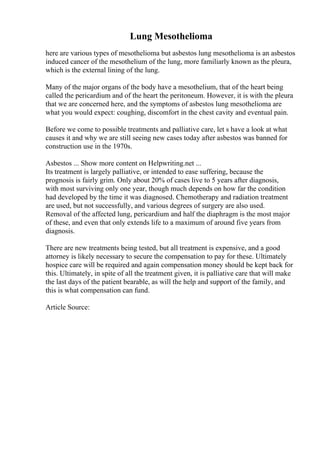 Lung Mesothelioma
here are various types of mesothelioma but asbestos lung mesothelioma is an asbestos
induced cancer of the mesothelium of the lung, more familiarly known as the pleura,
which is the external lining of the lung.
Many of the major organs of the body have a mesothelium, that of the heart being
called the pericardium and of the heart the peritoneum. However, it is with the pleura
that we are concerned here, and the symptoms of asbestos lung mesothelioma are
what you would expect: coughing, discomfort in the chest cavity and eventual pain.
Before we come to possible treatments and palliative care, let s have a look at what
causes it and why we are still seeing new cases today after asbestos was banned for
construction use in the 1970s.
Asbestos ... Show more content on Helpwriting.net ...
Its treatment is largely palliative, or intended to ease suffering, because the
prognosis is fairly grim. Only about 20% of cases live to 5 years after diagnosis,
with most surviving only one year, though much depends on how far the condition
had developed by the time it was diagnosed. Chemotherapy and radiation treatment
are used, but not successfully, and various degrees of surgery are also used.
Removal of the affected lung, pericardium and half the diaphragm is the most major
of these, and even that only extends life to a maximum of around five years from
diagnosis.
There are new treatments being tested, but all treatment is expensive, and a good
attorney is likely necessary to secure the compensation to pay for these. Ultimately
hospice care will be required and again compensation money should be kept back for
this. Ultimately, in spite of all the treatment given, it is palliative care that will make
the last days of the patient bearable, as will the help and support of the family, and
this is what compensation can fund.
Article Source:
 