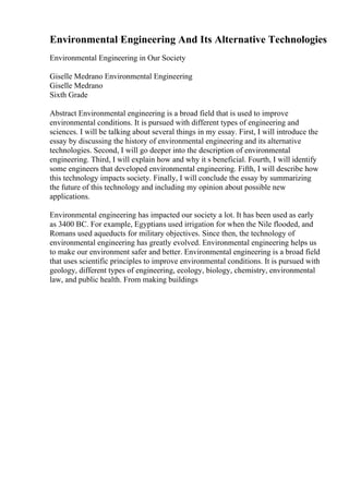 Environmental Engineering And Its Alternative Technologies
Environmental Engineering in Our Society
Giselle Medrano Environmental Engineering
Giselle Medrano
Sixth Grade
Abstract Environmental engineering is a broad field that is used to improve
environmental conditions. It is pursued with different types of engineering and
sciences. I will be talking about several things in my essay. First, I will introduce the
essay by discussing the history of environmental engineering and its alternative
technologies. Second, I will go deeper into the description of environmental
engineering. Third, I will explain how and why it s beneficial. Fourth, I will identify
some engineers that developed environmental engineering. Fifth, I will describe how
this technology impacts society. Finally, I will conclude the essay by summarizing
the future of this technology and including my opinion about possible new
applications.
Environmental engineering has impacted our society a lot. It has been used as early
as 3400 BC. For example, Egyptians used irrigation for when the Nile flooded, and
Romans used aqueducts for military objectives. Since then, the technology of
environmental engineering has greatly evolved. Environmental engineering helps us
to make our environment safer and better. Environmental engineering is a broad field
that uses scientific principles to improve environmental conditions. It is pursued with
geology, different types of engineering, ecology, biology, chemistry, environmental
law, and public health. From making buildings
 
