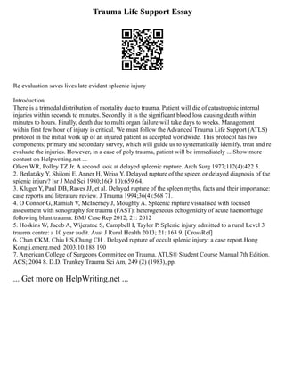 Trauma Life Support Essay
Re evaluation saves lives late evident spleenic injury
Introduction
There is a trimodal distribution of mortality due to trauma. Patient will die of catastrophic internal
injuries within seconds to minutes. Secondly, it is the significant blood loss causing death within
minutes to hours. Finally, death due to multi organ failure will take days to weeks. Management
within first few hour of injury is critical. We must follow the Advanced Trauma Life Support (ATLS)
protocol in the initial work up of an injured patient as accepted worldwide. This protocol has two
components; primary and secondary survey, which will guide us to systematically identify, treat and re
evaluate the injuries. However, in a case of poly trauma, patient will be immediately ... Show more
content on Helpwriting.net ...
Olsen WR, Polley TZ Jr. A second look at delayed spleenic rupture. Arch Surg 1977;112(4):422 5.
2. Berlatzky Y, Shiloni E, Anner H, Weiss Y. Delayed rupture of the spleen or delayed diagnosis of the
splenic injury? Isr J Med Sci 1980;16(9 10):659 64.
3. Kluger Y, Paul DB, Raves JJ, et al. Delayed rupture of the spleen myths, facts and their importance:
case reports and literature review. J Trauma 1994;36(4):568 71.
4. O Connor G, Ramiah V, McInerney J, Moughty A. Spleenic rupture visualised with focused
assessment with sonography for trauma (FAST): heterogeneous echogenicity of acute haemorrhage
following blunt trauma. BMJ Case Rep 2012; 21: 2012
5. Hoskins W, Jacob A, Wijeratne S, Campbell I, Taylor P. Splenic injury admitted to a rural Level 3
trauma centre: a 10 year audit. Aust J Rural Health 2013; 21: 163 9. [CrossRef]
6. Chan CKM, Chiu HS,Chung CH . Delayed rupture of occult splenic injury: a case report.Hong
Kong j.emerg.med. 2003;10:188 190
7. American College of Surgeons Committee on Trauma. ATLS® Student Course Manual 7th Edition.
ACS; 2004 8. D.D. Trunkey Trauma Sci Am, 249 (2) (1983), pp.
... Get more on HelpWriting.net ...
 