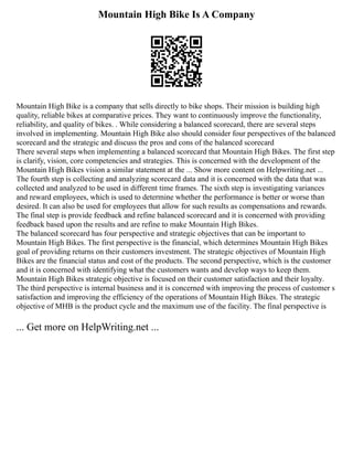 Mountain High Bike Is A Company
Mountain High Bike is a company that sells directly to bike shops. Their mission is building high
quality, reliable bikes at comparative prices. They want to continuously improve the functionality,
reliability, and quality of bikes. . While considering a balanced scorecard, there are several steps
involved in implementing. Mountain High Bike also should consider four perspectives of the balanced
scorecard and the strategic and discuss the pros and cons of the balanced scorecard
There several steps when implementing a balanced scorecard that Mountain High Bikes. The first step
is clarify, vision, core competencies and strategies. This is concerned with the development of the
Mountain High Bikes vision a similar statement at the ... Show more content on Helpwriting.net ...
The fourth step is collecting and analyzing scorecard data and it is concerned with the data that was
collected and analyzed to be used in different time frames. The sixth step is investigating variances
and reward employees, which is used to determine whether the performance is better or worse than
desired. It can also be used for employees that allow for such results as compensations and rewards.
The final step is provide feedback and refine balanced scorecard and it is concerned with providing
feedback based upon the results and are refine to make Mountain High Bikes.
The balanced scorecard has four perspective and strategic objectives that can be important to
Mountain High Bikes. The first perspective is the financial, which determines Mountain High Bikes
goal of providing returns on their customers investment. The strategic objectives of Mountain High
Bikes are the financial status and cost of the products. The second perspective, which is the customer
and it is concerned with identifying what the customers wants and develop ways to keep them.
Mountain High Bikes strategic objective is focused on their customer satisfaction and their loyalty.
The third perspective is internal business and it is concerned with improving the process of customer s
satisfaction and improving the efficiency of the operations of Mountain High Bikes. The strategic
objective of MHB is the product cycle and the maximum use of the facility. The final perspective is
... Get more on HelpWriting.net ...
 