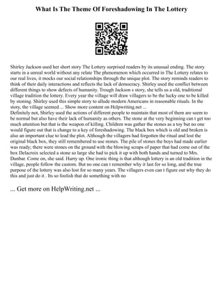 What Is The Theme Of Foreshadowing In The Lottery
Shirley Jackson used her short story The Lottery surprised readers by its unusual ending. The story
starts in a unreal world without any relate The phenomenon which occurred in The Lottery relates to
our real lives, it mocks our social relationships through the unique plot. The story reminds readers to
think of their daily interactions and reflects the lack of democracy. Shirley used the conflict between
different things to show defects of humanity. Trough Jackson s story, she tells us a old, traditional
village tradition the lottery. Every year the village will draw villagers to be the lucky one to be killed
by stoning. Shirley used this simple story to allude modern Americans in reasonable rituals. In the
story, the village seemed ... Show more content on Helpwriting.net ...
Definitely not, Shirley used the actions of different people to maintain that most of them are seem to
be normal but also have their lack of humanity as others. The stone at the very beginning can t get too
much attention but that is the weapon of killing. Children was gather the stones as a toy but no one
would figure out that is change to a key of foreshadowing. The black box which is old and broken is
also an important clue to lead the plot. Although the villagers had forgotten the ritual and lost the
original black box, they still remembered to use stones. The pile of stones the boys had made earlier
was ready; there were stones on the ground with the blowing scraps of paper that had come out of the
box Delacroix selected a stone so large she had to pick it up with both hands and turned to Mrs.
Dunbar. Come on, she said. Hurry up. One ironic thing is that although lottery is an old tradition in the
village, people follow the custom. But no one can t remember why it last for so long, and the true
purpose of the lottery was also lost for so many years. The villagers even can t figure out why they do
this and just do it . Its so foolish that do something with no
... Get more on HelpWriting.net ...
 
