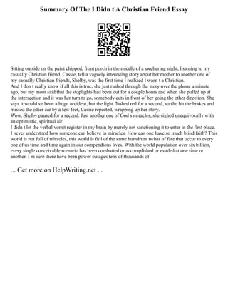 Summary Of The I Didn t A Christian Friend Essay
Sitting outside on the paint chipped, front porch in the middle of a sweltering night, listening to my
casually Christian friend, Cassie, tell a vaguely interesting story about her mother to another one of
my casually Christian friends, Shelby, was the first time I realized I wasn t a Christian.
And I don t really know if all this is true, she just rushed through the story over the phone a minute
ago, but my mom said that the stoplights had been out for a couple hours and when she pulled up at
the intersection and it was her turn to go, somebody cuts in front of her going the other direction. She
says it would ve been a huge accident, but the light flashed red for a second, so she hit the brakes and
missed the other car by a few feet, Cassie reported, wrapping up her story.
Wow, Shelby paused for a second. Just another one of God s miracles, she sighed unequivocally with
an optimistic, spiritual air.
I didn t let the verbal vomit register in my brain by merely not sanctioning it to enter in the first place.
I never understood how someone can believe in miracles. How can one have so much blind faith? This
world is not full of miracles, this world is full of the same humdrum twists of fate that occur to every
one of us time and time again in our compendious lives. With the world population over six billion,
every single conceivable scenario has been combatted or accomplished or evaded at one time or
another. I m sure there have been power outages tens of thousands of
... Get more on HelpWriting.net ...
 