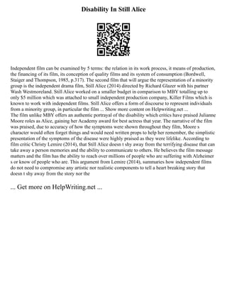 Disability In Still Alice
Independent film can be examined by 5 terms: the relation in its work process, it means of production,
the financing of its film, its conception of quality films and its system of consumption (Bordwell,
Staiger and Thompson, 1985, p.317). The second film that will argue the representation of a minority
group is the independent drama film, Still Alice (2014) directed by Richard Glazer with his partner
Wash Westmoreland. Still Alice worked on a smaller budget in comparison to MBY totalling up to
only $5 million which was attached to small independent production company, Killer Films which is
known to work with independent films. Still Alice offers a form of discourse to represent individuals
from a minority group, in particular the film ... Show more content on Helpwriting.net ...
The film unlike MBY offers an authentic portrayal of the disability which critics have praised Julianne
Moore roles as Alice, gaining her Academy award for best actress that year. The narrative of the film
was praised, due to accuracy of how the symptoms were shown throughout they film, Moore s
character would often forget things and would need written props to help her remember, the simplistic
presentation of the symptoms of the disease were highly praised as they were lifelike. According to
film critic Christy Lemire (2014), that Still Alice doesn t shy away from the terrifying disease that can
take away a person memories and the ability to communicate to others. He believes the film message
matters and the film has the ability to reach over millions of people who are suffering with Alzheimer
s or know of people who are. This argument from Lemire (2014), summaries how independent films
do not need to compromise any artistic nor realistic components to tell a heart breaking story that
doesn t shy away from the story nor the
... Get more on HelpWriting.net ...
 