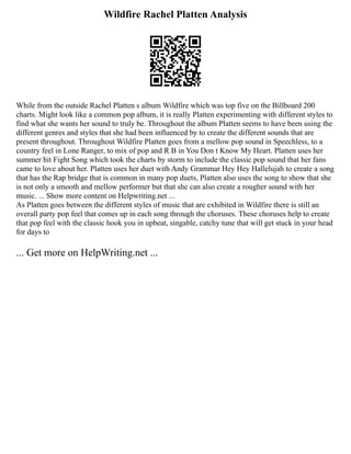 Wildfire Rachel Platten Analysis
While from the outside Rachel Platten s album Wildfire which was top five on the Billboard 200
charts. Might look like a common pop album, it is really Platten experimenting with different styles to
find what she wants her sound to truly be. Throughout the album Platten seems to have been using the
different genres and styles that she had been influenced by to create the different sounds that are
present throughout. Throughout Wildfire Platten goes from a mellow pop sound in Speechless, to a
country feel in Lone Ranger, to mix of pop and R B in You Don t Know My Heart. Platten uses her
summer hit Fight Song which took the charts by storm to include the classic pop sound that her fans
came to love about her. Platten uses her duet with Andy Grammar Hey Hey Hallelujah to create a song
that has the Rap bridge that is common in many pop duets, Platten also uses the song to show that she
is not only a smooth and mellow performer but that she can also create a rougher sound with her
music. ... Show more content on Helpwriting.net ...
As Platten goes between the different styles of music that are exhibited in Wildfire there is still an
overall party pop feel that comes up in each song through the choruses. These choruses help to create
that pop feel with the classic hook you in upbeat, singable, catchy tune that will get stuck in your head
for days to
... Get more on HelpWriting.net ...
 