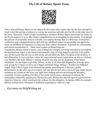 The Life of Britney Spears Essay
I have selected Britney Spears as my subject for the reason that I realize that she has been through so
much in her life and has a tendency to convey her emotions radically and live life on the edge most of
the times. Moreover, I find it simply fascinating to scrutinize Britney Spears personality by means of
the Psychoanalysis so as to offer deeper comprehension in investigating her personality. Even though
this process of personality analysis is hardly ever employed today due to a deficiency of empirical
verification and a disappointment to deal with any adulthood impact on personality, the approach s
stress on childhood development is a long way from without foundation. It permits for a fascinating
and vibrant examination of ... Show more content on Helpwriting.net ...
Nonetheless, Britney failed to notice a ton of things for example, not being consented to accomplish
the psychosexual stages as she thereon had attained a fear of being judged as peculiar in the public
eye, for the reason that she was so alert on her job and albeit she didn t recognize at the moment, it
had affected her in ways and that s where her regression and sexual needs burst out akin to a balloon
over flooded with water. Britney s starting off point was only just the beginning of her future
tribulations. As she began to get older, Disney, as they at all times did, dropped her from the show,
only giving her a chance to move on to bigger and better things. Britney s Number one billboard
topper, Oops I Did It Again went international rapidly, permitting her to become a public
phenomenon. At the naïve age of seventeen, not only did she turn into a renowned pop singer, but an
enormous sex symbol as she wore very tight, bare clothing and was advertising her sexuality,
constantly. It wasn t pending a bit after in her career did the press commence in noticing the
unsteadiness behind the pop princess. During the years, Britney has showed signs of a great deal of
impulsive behavior, which would provide evidence for this allegation. In January 2004, for example
Britney married Jason Alexander, a childhood acquaintance, while on a trip
... Get more on HelpWriting.net ...
 