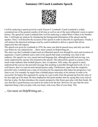 Summary Of Coach Lombatte Speech
I will be analyzing a speech given by coach Vincent T. Lombardi. Coach Lombardi is widely
considered one of the greatest coaches of all time as well as one of the most influential voices in sports
history. The speech by coach Lombardi that I will be analyzing is called What it Takes to be Number
One. I will begin my analysis by introducing the background information of the speech and the
speaker. Then, I will describe the occasion of the speech in order to describe its significance. Finally, I
will analyze the rhetorical technique used by coach Lombardi to deliver a speech that left an
impression that still impacts.
The speech was given by Lombardi in 1970, the same year that he passed away and only one short
year before he was inducted into ... Show more content on Helpwriting.net ...
The main way that Lombardi created such an influential speech was through his style and invention of
arguments. Coach Lombardi used a style in his speech that made everything very clear to the
audience. His speech was very casual and used language that, although powerful and moving, was
easily understood by anyone who listened to the speech. This allowed his speech to connect with a
much wider audience than football players, fans, or reporters. Still, today, this speech is easily
understood but conveys the powerful message that anything is possible through hard work. It is so
well known, that it is used on motivational posters today. Furthermore, apart from the simplistic,
powerful style, Lombardi uses a type of invention for his arguments that makes his perspective very
clear to see. For example, he argues that a football player must play in his entirety in order to be
successful. He begins this argument by saying, he s got to play from the ground up from the soles of
his feet right up to his head. He then emphasizes this point another time by saying that every inch of
him has to play. He then introduces the counter perspective that Some guys play with their heads. He
says that this is good because you need to be smart to be the best. However, he says that the most
important thing is that you play with your heart, with every fiber of your body. This
... Get more on HelpWriting.net ...
 