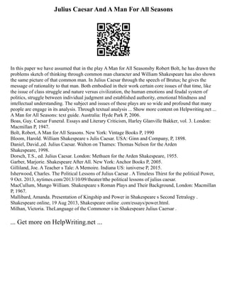Julius Caesar And A Man For All Seasons
In this paper we have assumed that in the play A Man for All Seasonsby Robert Bolt, he has drawn the
problems sketch of thinking through common man character and William Shakespeare has also shown
the same picture of that common man. In Julius Caesar through the speech of Brutus; he gives the
message of rationality to that man. Both embodied in their work certain core issues of that time, like
the issue of class struggle and nature versus civilization, the human emotions and feudal system of
politics, struggle between individual judgment and established authority, emotional blindness and
intellectual understanding. The subject and issues of these plays are so wide and profound that many
people are engage in its analysis. Through textual analysis ... Show more content on Helpwriting.net ...
A Man for All Seasons: text guide. Australia: Hyde Park P, 2006.
Boas, Guy. Caesar Funeral. Essays and Literary Criticism, Harley Glanville Bakker, vol. 3. London:
Macmillan P, 1947.
Bolt, Robert, A Man for All Seasons. New York: Vintage Books P, 1990
Bloom, Harold. William Shakespeare s Julis Caesar. USA: Ginn and Company, P, 1898.
Daniel, David.,ed. Julius Caesar. Walton on Thames: Thomas Nelson for the Arden
Shakespeare, 1998.
Dorsch, T.S., ed. Julius Caesar. London: Methuen for the Arden Shakespeare, 1955.
Garber, Marjorie. Shakespeare After All. New York: Anchor Books P, 2005.
Gilliland, Joe. A Teacher s Tale: A Memoire. Indiana US: iuniverse P, 2015.
Isherwood, Charles. The Political Lessons of Julius Caesar . A Timeless Thirst for the political Power,
9 Oct. 2013, nytimes.com/2013/10/09/theater/tthe political lessons of julius caesar.
MacCullum, Mungo William. Shakespeare s Roman Plays and Their Background, London: Macmillan
P, 1967.
Mallibard, Amanda. Presentation of Kingship and Power in Shakespeare s Second Tetralogy .
Shakespeare online, 19 Aug 2013, Shakespeare online .com/essays/power.html.
Milhan, Victoria. TheLanguage of the Commoner s in Shakespeare Julius Caersar .
... Get more on HelpWriting.net ...
 