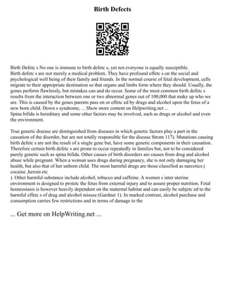 Birth Defects
Birth Defetc s No one is immune to birth defetc s, yet not everyone is equally susceptible.
Birth defetc s are not merely a medical problem. They have profound effetc s on the social and
psychological well being of their family and friends. In the normal course of fetal development, cells
migrate to their appropriate destination so that organs and limbs form where they should. Usually, the
genes perform flawlessly, but mistakes can and do occur. Some of the most common birth defetc s
results from the interaction between one or two abnormal genes out of 100,000 that make up who we
are. This is caused by the genes parents pass on or effetc ed by drugs and alcohol upon the fetus of a
new born child. Down s syndrome, ... Show more content on Helpwriting.net ...
Spina bifida is hereditary and some other factors may be involved, such as drugs or alcohol and even
the environment.
True genetic disease are distinguished from diseases in which genetic factors play a part in the
causation of the disorder, but are not totally responsible for the disease Strom 117). Mutations causing
birth defetc s are not the result of a single gene but, have some genetic components in their causation.
Therefore certain birth defetc s are prone to occur repeatedly in families but, not to be considered
purely genetic such as spina bifida. Other causes of birth disorders are causes from drug and alcohol
abuse while pregnant. When a woman uses drugs during pregnancy, she is not only damaging her
health, but also that of her unborn child. The most harmful drugs are those classified as narcotics (
cocaine ,heroin etc
). Other harmful substance include alcohol, tobacco and caffeine. A women s inter uterine
environment is designed to protetc the fetus from external injury and to assure proper nutrition. Fetal
homeostasis is however heavily dependent on the maternal habitat and can easily be subjetc ed to the
harmful effetc s of drug and alcohol misuse (Gardner 1). In marked contrast, alcohol purchase and
consumption carries few restrictions and in terms of damage to the
... Get more on HelpWriting.net ...
 