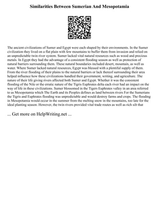 Similarities Between Sumerian And Mesopotamia
The ancient civilizations of Sumer and Egypt were each shaped by their environments. In the Sumer
civilization they lived on a flat plain with few mountains to buffer them from invasion and relied on
an unpredictable twin river system. Sumer lacked vital natural resources such as wood and precious
metals. In Egypt they had the advantage of a consistent flooding season as well as protection of
natural barriers surrounding them. These natural boundaries included desert, mountain, as well as
water. Where Sumer lacked natural resources, Egypt was blessed with a plentiful supply of them.
From the river flooding of their plains to the natural barriers or lack thereof surrounding their area
helped influence how these civilizations handled their government, writing, and agriculture. The
nature of their life giving rivers affected both Sumer and Egypt. Whether it was the consistent
flooding of the Nile or the erratic nature of the Tigris Euphrates delta each river had an impact on the
way of life in these civilizations. Sumer blossomed in the Tigers Euphrates valley in an area referred
to as Mesopotamia which The Earth and its Peoples defines as land between rivers For the Sumerians
the Tigris and Euphrates flooding was unpredictable and would destroy farms and crops. The flooding
in Mesopotamia would occur in the summer from the melting snow in the mountains, too late for the
ideal planting season. However, the twin rivers provided vital trade routes as well as rich silt that
... Get more on HelpWriting.net ...
 