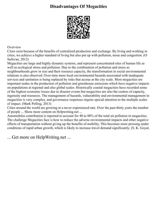 Disadvantages Of Megacities
Overview
Cities exist because of the benefits of centralized production and exchange. By living and working in
cities, we achieve a higher standard of living but also put up with pollution, noise and congestion. (O
Sullivan, 2012)
Megacities are large and highly dynamic systems, and represent concentrated sites of human life as
well as ecological stress and pollution. Due to the combination of pollution and stress as
neighbourhoods grow in size and their resource capacity, the transformation in social environmental
relations is also observed. Over time more local environmental hazards associated with inadequate
services and sanitation is being replaced by risks that accrue at the city scale. Most megacities are
important nodes in the production of pollution and greenhouse emissions which have negative impacts
on populations at regional and also global scales. Historically coastal megacities have recorded some
of the highest economic losses due to disaster events but megacities are also the centres of capacity,
ingenuity and resources. The management of hazards, vulnerability and environmental management in
megacities is very complex, and governance responses require special attention to the multiple scales
of impact. (Mark Pelling, 2013)
Cities around the world are growing at a never experienced rate. Over the past thirty years the number
of people ... Show more content on Helpwriting.net ...
Automobiles contribution is reported to account for 40 to 80% of the total air pollution in megacities.
The challenge Megacities face is how to reduce the adverse environmental impacts and other negative
effects of transportation without giving up the benefits of mobility. This becomes more pressing under
conditions of rapid urban growth, which is likely to increase travel demand significantly. (S. K. Goyal,
... Get more on HelpWriting.net ...
 