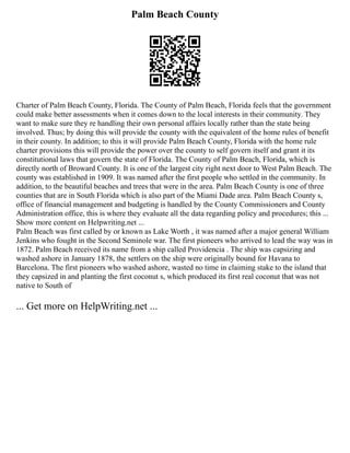 Palm Beach County
Charter of Palm Beach County, Florida. The County of Palm Beach, Florida feels that the government
could make better assessments when it comes down to the local interests in their community. They
want to make sure they re handling their own personal affairs locally rather than the state being
involved. Thus; by doing this will provide the county with the equivalent of the home rules of benefit
in their county. In addition; to this it will provide Palm Beach County, Florida with the home rule
charter provisions this will provide the power over the county to self govern itself and grant it its
constitutional laws that govern the state of Florida. The County of Palm Beach, Florida, which is
directly north of Broward County. It is one of the largest city right next door to West Palm Beach. The
county was established in 1909. It was named after the first people who settled in the community. In
addition, to the beautiful beaches and trees that were in the area. Palm Beach County is one of three
counties that are in South Florida which is also part of the Miami Dade area. Palm Beach County s,
office of financial management and budgeting is handled by the County Commissioners and County
Administration office, this is where they evaluate all the data regarding policy and procedures; this ...
Show more content on Helpwriting.net ...
Palm Beach was first called by or known as Lake Worth , it was named after a major general William
Jenkins who fought in the Second Seminole war. The first pioneers who arrived to lead the way was in
1872. Palm Beach received its name from a ship called Providencia . The ship was capsizing and
washed ashore in January 1878, the settlers on the ship were originally bound for Havana to
Barcelona. The first pioneers who washed ashore, wasted no time in claiming stake to the island that
they capsized in and planting the first coconut s, which produced its first real coconut that was not
native to South of
... Get more on HelpWriting.net ...
 