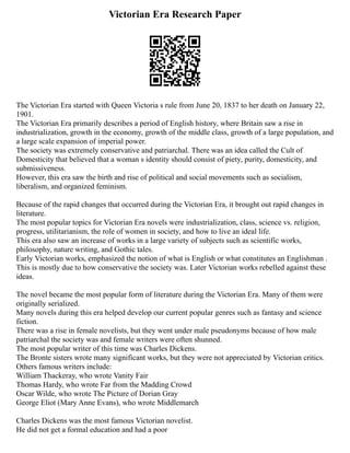 Victorian Era Research Paper
The Victorian Era started with Queen Victoria s rule from June 20, 1837 to her death on January 22,
1901.
The Victorian Era primarily describes a period of English history, where Britain saw a rise in
industrialization, growth in the economy, growth of the middle class, growth of a large population, and
a large scale expansion of imperial power.
The society was extremely conservative and patriarchal. There was an idea called the Cult of
Domesticity that believed that a woman s identity should consist of piety, purity, domesticity, and
submissiveness.
However, this era saw the birth and rise of political and social movements such as socialism,
liberalism, and organized feminism.
Because of the rapid changes that occurred during the Victorian Era, it brought out rapid changes in
literature.
The most popular topics for Victorian Era novels were industrialization, class, science vs. religion,
progress, utilitarianism, the role of women in society, and how to live an ideal life.
This era also saw an increase of works in a large variety of subjects such as scientific works,
philosophy, nature writing, and Gothic tales.
Early Victorian works, emphasized the notion of what is English or what constitutes an Englishman .
This is mostly due to how conservative the society was. Later Victorian works rebelled against these
ideas.
The novel became the most popular form of literature during the Victorian Era. Many of them were
originally serialized.
Many novels during this era helped develop our current popular genres such as fantasy and science
fiction.
There was a rise in female novelists, but they went under male pseudonyms because of how male
patriarchal the society was and female writers were often shunned.
The most popular writer of this time was Charles Dickens.
The Bronte sisters wrote many significant works, but they were not appreciated by Victorian critics.
Others famous writers include:
William Thackeray, who wrote Vanity Fair
Thomas Hardy, who wrote Far from the Madding Crowd
Oscar Wilde, who wrote The Picture of Dorian Gray
George Eliot (Mary Anne Evans), who wrote Middlemarch
Charles Dickens was the most famous Victorian novelist.
He did not get a formal education and had a poor
 