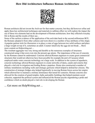 How Did Architecture Influence Roman Architecture
Roman architects did not invent the Arch nor for that matter concrete, but they did however refine and
apply these key architectural techniques and materials to sublime effect we will explore the impact the
use of these two elements had on the development of Roman architecture, how they affected everyday
life in Rome and the results of their use. .
Some of the earliest evidence of the application of the arch date back to the second millennium BCE,
the Romans adopted it from other cultures and were drawn to a number of key attributes of this shape.
A popular parlour trick for illusionists is to place a crate of eggs between two solid surfaces and place
a large weight on top of it, sometimes an adult. Counter intuitively the eggs do not break ... Show
more content on Helpwriting.net ...
The resultant aggregate was very strong and durable as the numerous examples of structures
constructed using it that exist even into the present age attests. The importance of the use of concrete
by the Romans cannot be understated. Concrete allowed Roman engineers to create great commercial
structures that would not otherwise have been possible for example the port of Caesarea which
employed under water concrete technology on a large scale. In addition to the system of aqueducts,
concrete technology allowed Roman engineers to create networks of dams, canals and cisterns that
played a vital role in irrigation and feeding Rome s populace. Rome also constructed a number of
military installations including walls and strategic garrisons which helped to defend her citizens. The
construction of strategic bridges also helped logistically in moving Roman forces across her empire
which allowed her to maintain a military dominance that lasted for centuries. Roman concrete also
allowed for the creation of grand temples, baths and public buildings that helped maintain social
cohesion, supported the political system and influenced the Roman psyche engendering a pride and
confidence which no doubt played a vital role in developing the Roman
... Get more on HelpWriting.net ...
 