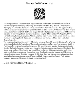 Strange Fruit Controversy
Following our nation s reconstruction, racist sentiments continued to occur and White on Black
violence was prevalent throughout society. The horrible act of lynching African Americans was
thoroughly widespread in the United States, particularly in the South. It is said that approximately
4,742 individuals were lynched between 1882 and 1968; of the victims, 3,445 or seventy three percent
were African American (Perloff 315). An image of two lynched young men inspired Abel Meeropol to
create the poem, Strange Fruit, later converted into a song by Billie Holiday. On August 7, 1930 in
Marion County, Indiana, three young African American men, Thomas Shipp, Abram Smith, and James
Cameron were charged with the murder of a white man and the rape ... Show more content on
Helpwriting.net ...
The lyrics paint a picture that most would want to turn away from. He uses vivid imagery by referring
to the black bodies in the beginning of the song by stating that southern trees bear a strange fruit (1).
Fruit is usually sweet and appealing however, in this case, Meeropol uses the fruit as a metaphor to
describe the bodies hanging from the trees giving the lyrics tremendous significance. Also, in the first
stanza, Meeropol says blood on the leaves and blood on the root (2) to signify that the guilt of the
white people forever remains on the southern trees. This line is powerful because Abel Meeropol is
outwardly deploring the South for lynching. At this time, there had been no other African American
who had spoken out against racists and White on Black violence, making Strange Fruit such an
important touchstone. Meeropol shows the extent of racism by
... Get more on HelpWriting.net ...
 
