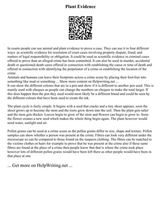 Plant Evidence
In courts people can use animal and plant evidence to prove a case. They can use it in four different
ways: as scientific evidence for resolution of court cases involving property dispute, fraud, and
matters of legal responsibility or obligation. It could be used as scientific evidence in criminal cases
offered to prove than an alleged crime has been committed. It can also be used in murder, accidental
death or questioned death cases offered in connection with establishing the cause or time of death and
offered in connection with identifying the perpetrator of a crime or establishing the location of the
crime.
Animals and humans can leave their footprints across a crime scene by placing their foot/feet into
something like mud or something ... Show more content on Helpwriting.net ...
It can show the different colours that are in a pen and show if it is different to another pen used. This is
mainly used with cheques as people can change the numbers on cheques to make the total larger. If
this does happen then the pen they used would most likely be a different brand and could be seen by
the different colours that have been used to create the ink.
The plant cycle is fairly simple. It begins with a seed that cracks and a tiny shoot appears, soon the
shoot grows up to become the stem and the roots grow down into the soil. Then the plant gets taller
and the stem gets thicker. Leaves begin to grow of the stem and flowers can begin to grow to. Soon
the flower creates a new seed which makes the whole thing begin again. The plant however would
need water, sunlight and air.
Pollen grains can be used at a crime scene as the pollen grains differ in size, shape and texture. Pollen
samples can show whether a person was present at the crime. Fibres can look very different under the
microscope so can be compared to those found on the suspects clothing. The fibres can be matched to
the victims clothes or hairs for example to prove that he was present at the crime also if these same
fibres are found at the place of a crime then people know that that is where the crime took place
however lots of different pollen grains would have been left there as other people would have been in
that place at one
... Get more on HelpWriting.net ...
 