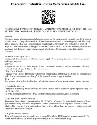 Comparative Evaluation Between Mathematical Models For...
COMPARATIVE EVALUATION BETWEEN MATHEMATICAL MODELS FOR DRUG RELEASE
OF CURCUMIN LOADED MULTIFUNCTIONAL ALBUMIN NANOPARTICLES
Abstract:
Curcumin loaded albumin nanoparticles were employed for intra tumoral chemotherapy for treatment
of solid tumors1. Drug release study for Curcumin was monitored in vitro using dialysis1. The drug
release data was fitted into 5 mathematical models such as zero order, first order, Hixen Crowell,
Higuchi release and Korsmeyes Peppas release kinetics model. R2 coefficient was compared and was
concluded that Higuchi release kinetics model is best suited for the drug release kinetics for
Curcumin.
Introduction and Significance:
Nanoparticle formulations have found extensive applications as drug delivery ... Show more content
on Helpwriting.net ...
Analysis:
Drug release data for curcumin was fitted into 5 mathematical models and studied to determine the
best mathematical model. The model chosen were:
i. Zero Order Kinetics
The zero order kinetics depends upon the initial concentration of the drug loaded on the nanoparticles
and refers to constant release of drug5,6. Zero order kinetics is represented as:
Qt=Qo+k*t
Qt = amount of drug dissolved in time t, Qo=initial amount of drug, k=zero order kinetics constant
ii. First Order Kinetics
The release of the drug which followed first order kinetics can be expressed by the equation7: log C =
log C0 Kt / 2.303
Co is the initial concentration of drug, k is the first order rate constant, and t is the time
iii. Hixon Crowell Release Kinetics
Hixson and Crowell derived the equation: Q01/3 Qt1/3 = κ*t where Q0 is the initial amount of drug,
Qt is the remaining amount of drug at time t and κ (kappa) constant incorporates surface volume
relation. The equation describes the release from systems where there is a change in surface area and
diameter of particles or tablets9.
iv. Higuchi Release Kinetics
Higuchi drug release kinetics model was proposed Higuchi in 1961 based on a matrix system8. The
matrix model is based on initial drug concentration in the, instantaneous drug
 