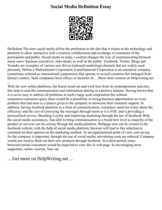 Social Media Definition Essay
Definition The term social media define the attribution to the fact that it relates to the technology and
platform to allow interactive web s creation, collaboration and exchange of comments of the
participants and public. Social media in today s context changes the way of communicating between
many users: business executives, individuals, as well as the public. Facebook, Twitter, Blogs and
Youtube are examples of various user driven (inbound marketing) channels that are widely used
presently. Define a Multinational Corporation A multinational Corporation is an enterprise company
(sometimes referred as transnational corporation) that operate in several countries but managed from
(home) country. Such companies have offices or factories in ... Show more content on Helpwriting.net
...
With the new online platforms, the brand stood out and work best from its contemporaries and also,
this help to ease the communication and information sharing in a positive manner. Having known that,
it is never easy to address all problems in such a large scale corporation but without
consumers/customers query there would be a possibility in losing business opportunities as every
problem that had raise is a chance given to the company to showcase their customer support. In
addition, having facebook platform as a form of communication, consumers need not worry about the
efficiency and the cost of conveying the messages through mails as it is FOC and is providing a
personalized service. Branding Loyalty and improving marketing through the use of facebook With
the social media assistances, Tata able to bring communication to a brand new level as majority of the
product or services can be convey through the media platform. Webpage also can be created in the
facebook website, with the help of social media platform; browser will lead to like selection to
comment on their opinion on the marketing method. As an organisational point of view, cost saving
for the company is important, through the use of social media, advertising costs are reduced. Company
would just need to flash out their new products through facebook. In a short period, many
browsers/online consumers would be expected to view this in web page. In encouraging more
supporters, online viewers, Tata can
... Get more on HelpWriting.net ...
 
