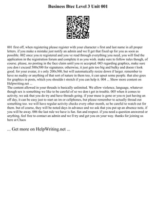 Business Btec Level 3 Unit 001
001 first off, when registering please register with your character s first and last name in all proper
letters. if you make a mistake just notify an admin and we ll get that fixed up for you as soon as
possible. 002 once you re registered and you ve read through everything you need, you will find the
application in the registration forum and complete it as you wish. make sure to follow rules though, of
course. please, no posting in the face claim until you re accepted. 003 regarding graphics, make sure
you don t exceed 500x500 for signatures. otherwise, it just gets too big and bulky and doesn t look
good. for your avatar, it s only 200x300, but will automatically resize down if larger. remember to
have no nudity or anything of that sort of nature in them too, it can upset some people. that also goes
for graphics in posts, which you shouldn t stretch if you can help it. 004 ... Show more content on
Helpwriting.net ...
The content allowed in your threads is basically unlimited. We allow violence, language, whatever
though sex is something we like to be careful of so we don t get in trouble. 005 when it comes to
activity, we ask that you do try and have threads going. if your muse is gone or you re just having an
off day, it can be easy just to start an im or cellphones, but please remember to actually thread out
something too. we will have regular activity checks every other month, so be careful to watch out for
them. but of course, they will be noted days in advance and we ask that you put up an absence note, if
you will be away. 006 the last rule we have is fun. fun and respect. if you need a question answered or
anything, feel free to contact an admin and we ll try and get you on your way. thanks for joining us
here at Chaos
... Get more on HelpWriting.net ...
 
