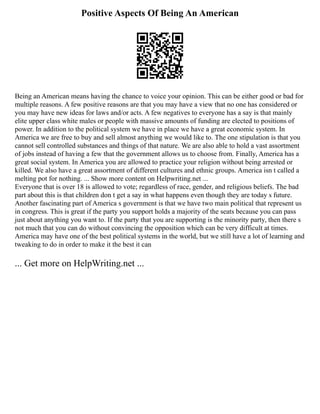 Positive Aspects Of Being An American
Being an American means having the chance to voice your opinion. This can be either good or bad for
multiple reasons. A few positive reasons are that you may have a view that no one has considered or
you may have new ideas for laws and/or acts. A few negatives to everyone has a say is that mainly
elite upper class white males or people with massive amounts of funding are elected to positions of
power. In addition to the political system we have in place we have a great economic system. In
America we are free to buy and sell almost anything we would like to. The one stipulation is that you
cannot sell controlled substances and things of that nature. We are also able to hold a vast assortment
of jobs instead of having a few that the government allows us to choose from. Finally, America has a
great social system. In America you are allowed to practice your religion without being arrested or
killed. We also have a great assortment of different cultures and ethnic groups. America isn t called a
melting pot for nothing. ... Show more content on Helpwriting.net ...
Everyone that is over 18 is allowed to vote; regardless of race, gender, and religious beliefs. The bad
part about this is that children don t get a say in what happens even though they are today s future.
Another fascinating part of America s government is that we have two main political that represent us
in congress. This is great if the party you support holds a majority of the seats because you can pass
just about anything you want to. If the party that you are supporting is the minority party, then there s
not much that you can do without convincing the opposition which can be very difficult at times.
America may have one of the best political systems in the world, but we still have a lot of learning and
tweaking to do in order to make it the best it can
... Get more on HelpWriting.net ...
 