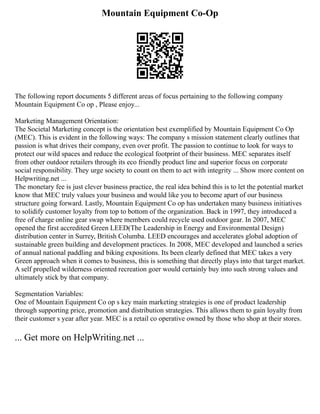 Mountain Equipment Co-Op
The following report documents 5 different areas of focus pertaining to the following company
Mountain Equipment Co op , Please enjoy...
Marketing Management Orientation:
The Societal Marketing concept is the orientation best exemplified by Mountain Equipment Co Op
(MEC). This is evident in the following ways: The company s mission statement clearly outlines that
passion is what drives their company, even over profit. The passion to continue to look for ways to
protect our wild spaces and reduce the ecological footprint of their business. MEC separates itself
from other outdoor retailers through its eco friendly product line and superior focus on corporate
social responsibility. They urge society to count on them to act with integrity ... Show more content on
Helpwriting.net ...
The monetary fee is just clever business practice, the real idea behind this is to let the potential market
know that MEC truly values your business and would like you to become apart of our business
structure going forward. Lastly, Mountain Equipment Co op has undertaken many business initiatives
to solidify customer loyalty from top to bottom of the organization. Back in 1997, they introduced a
free of charge online gear swap where members could recycle used outdoor gear. In 2007, MEC
opened the first accredited Green LEED(The Leadership in Energy and Environmental Design)
distribution center in Surrey, British Columba. LEED encourages and accelerates global adoption of
sustainable green building and development practices. In 2008, MEC developed and launched a series
of annual national paddling and biking expositions. Its been clearly defined that MEC takes a very
Green approach when it comes to business, this is something that directly plays into that target market.
A self propelled wilderness oriented recreation goer would certainly buy into such strong values and
ultimately stick by that company.
Segmentation Variables:
One of Mountain Equipment Co op s key main marketing strategies is one of product leadership
through supporting price, promotion and distribution strategies. This allows them to gain loyalty from
their customer s year after year. MEC is a retail co operative owned by those who shop at their stores.
... Get more on HelpWriting.net ...
 