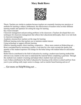 Mary Budd Rowe
Thesis: Teachers are similar to students because teachers are constantly learning new practices or
methods for teaching a subject; furthermore, the effectiveness of teachers relies on their different
learning models and openness for setting the stage for learning.
Key issues/concepts:
Classroom management and preventing problems in the classroom o Teachers developed their own
techniques for classroom management that reflects their educational philosophy; there is no rule book
to classroom management.
Academic structure/how teachers set the stage for learning
Different learning styles that teachers use to maintain student interest
Using technology to support efficient learning
Effective learning models: direct teaching, cooperative ... Show more content on Helpwriting.net ...
Rowe concluded that by increasing a teacher s wait time by a few more seconds the quality and
quantity of the student responses will change for the better along with student behavior and teacher
behavior.
Robert Slavin contributed to the field of education by creating a student team learning method that
allowed every student on the team to understand the material before completing a goal/task. Through
this method every student is learning and helped others students learn and succeed.
Larry Cuban contributed to the field of education by focusing on the reform in school and how from
year to year nothing really major seems to change, such as teacher based learning and use of
... Get more on HelpWriting.net ...
 